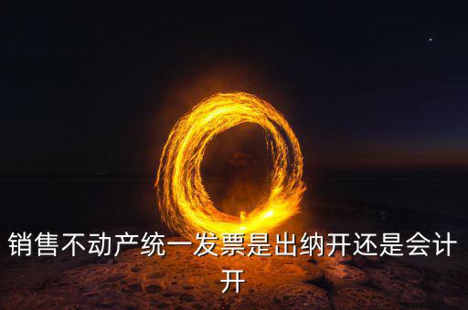 買不動產開什么票，銷售不動產統一發票是出納開還是會計開