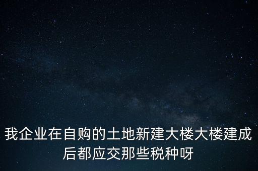 我企業在自購的土地新建大樓大樓建成后都應交那些稅種呀