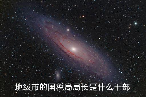 高開區(qū)地稅局長什么級別，區(qū)里的地稅局局長是什么級別