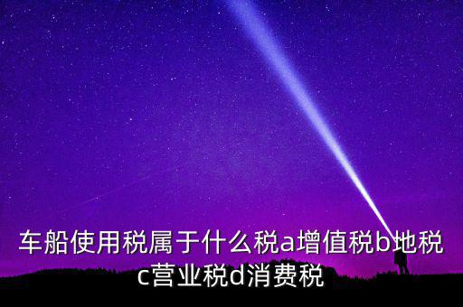 車船使用稅屬于什么稅a增值稅b地稅c營業稅d消費稅