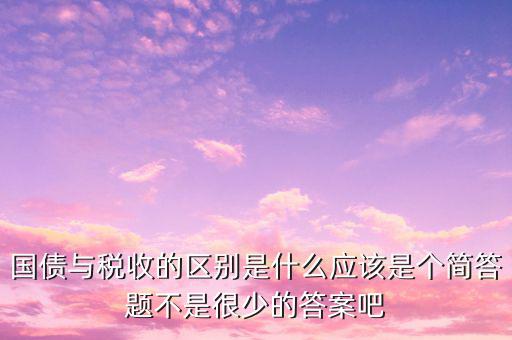 國債與稅收的區別是什么應該是個簡答題不是很少的答案吧