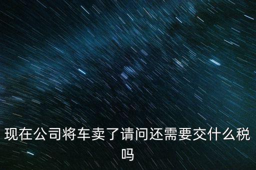 現在公司將車賣了請問還需要交什么稅嗎