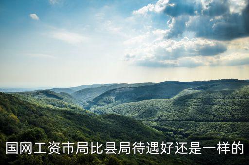 國網工資市局比縣局待遇好還是一樣的