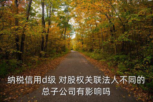 企業d級信用有什么影響嗎，納稅信用d級 對股權關聯法人不同的總子公司有影響嗎