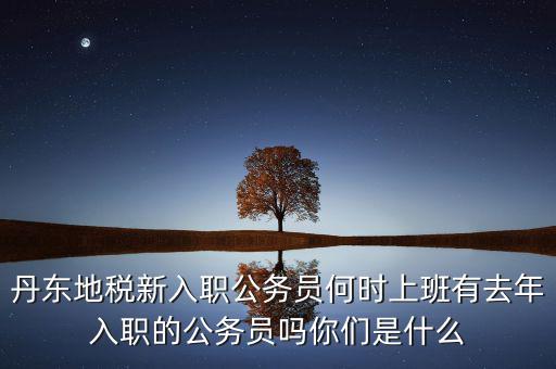 丹東國(guó)稅什么時(shí)候報(bào)道，丹東地稅新入職公務(wù)員何時(shí)上班有去年入職的公務(wù)員嗎你們是什么