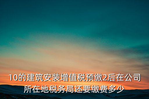 安裝為什么預繳稅金，10的建筑安裝增值稅預繳2后在公司所在地稅務局還要繳費多少