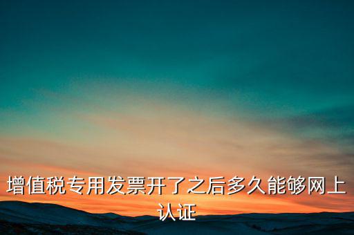專票什么時候認證，增值稅專用發票開了之后多久能夠網上認證