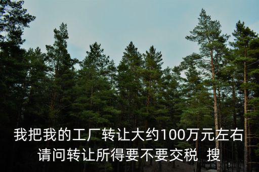 我把我的工廠轉讓大約100萬元左右請問轉讓所得要不要交稅  搜