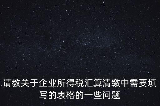 請教關于企業所得稅匯算清繳中需要填寫的表格的一些問題