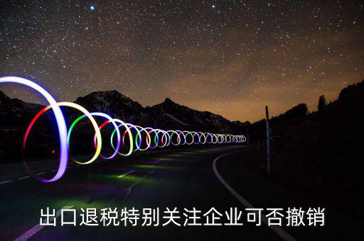 出口退稅特別關注企業可否撤銷