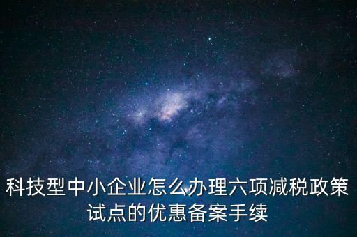六項減稅政策是什么，科技型中小企業怎么辦理六項減稅政策試點的優惠備案手續