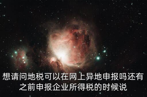 想請問地稅可以在網上異地申報嗎還有之前申報企業所得稅的時候說