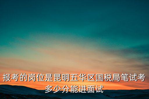報考的崗位是昆明五華區國稅局筆試考多少分能進面試
