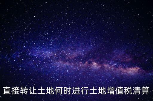 直接轉讓土地何時進行土地增值稅清算