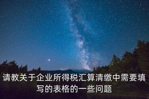 匯算清繳根據什么表，請教關于企業所得稅匯算清繳中需要填寫的表格的一些問題