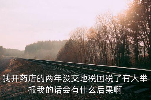國稅舉報(bào)有什么后果，我開藥店的兩年沒交地稅國稅了有人舉報(bào)我的話會有什么后果啊