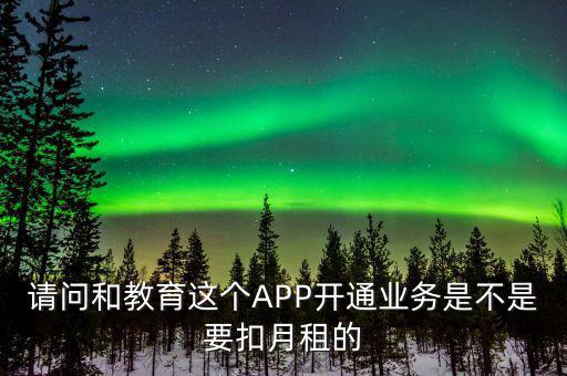 請問和教育這個(gè)APP開通業(yè)務(wù)是不是要扣月租的