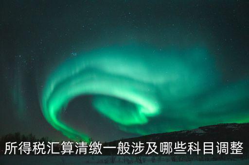 匯算清繳納稅調整什么，匯算清繳調整哪些內容