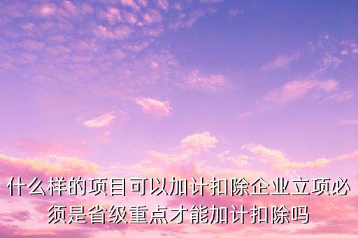 什么樣的項目可以加計扣除企業立項必須是省級重點才能加計扣除嗎
