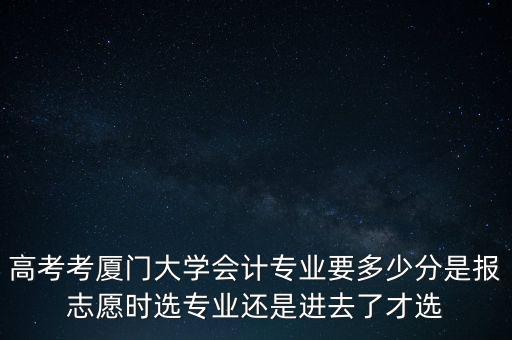 高考考廈門大學會計專業要多少分是報志愿時選專業還是進去了才選