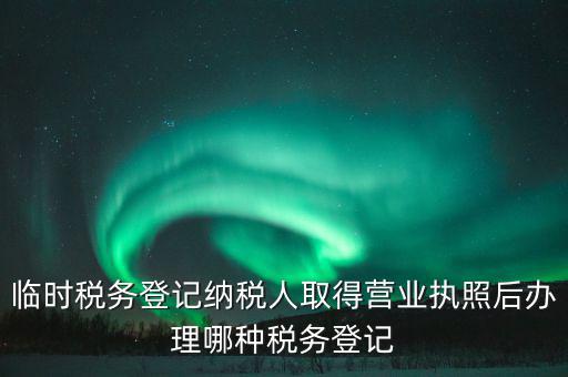 臨時稅務登記納稅人取得營業執照后辦理哪種稅務登記