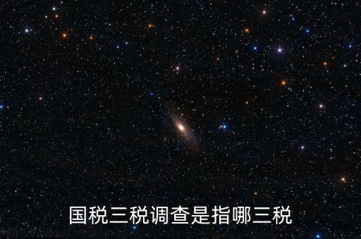 稅收營商環境調查是什么，國稅三稅調查是指哪三稅
