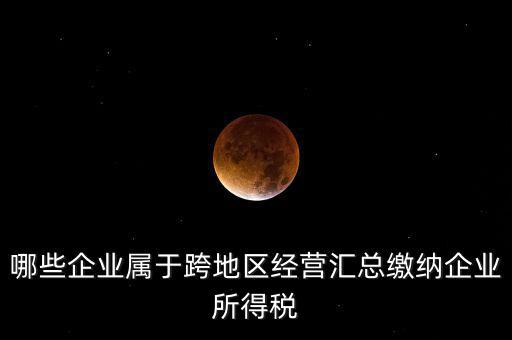 哪些企業屬于跨地區經營匯總繳納企業所得稅