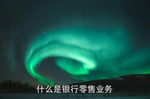 什么是業務大比武，什么是銀行零售業務