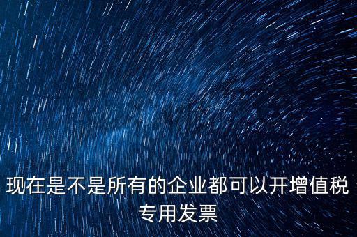 現在是不是所有的企業都可以開增值稅專用發票