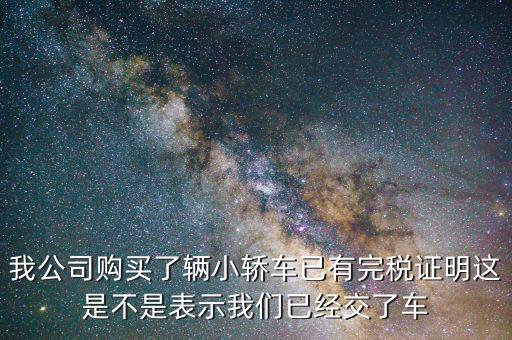 車輛購置稅完稅證明說明什么，我公司購買了輛小轎車已有完稅證明這是不是表示我們已經交了車