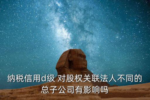 納稅信用d級 對股權關聯法人不同的總子公司有影響嗎