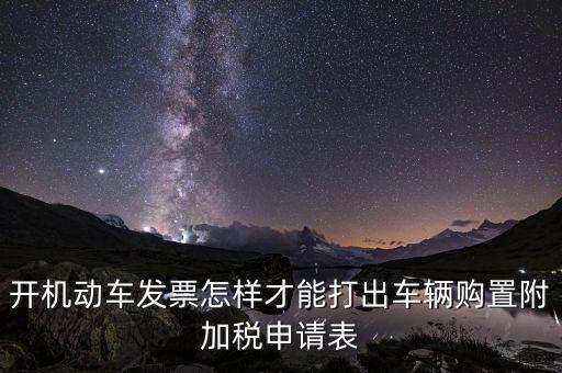 買附加費要什么申報表，開機動車發票怎樣才能打出車輛購置附加稅申請表