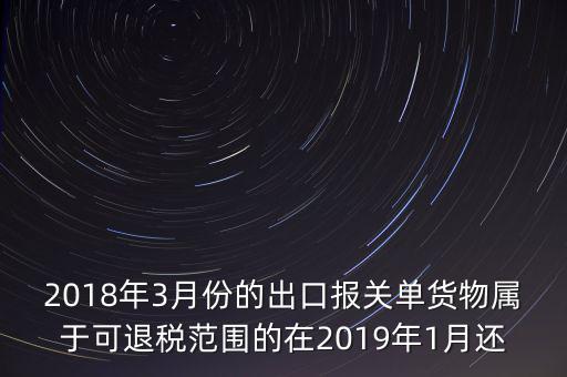 2018年3月份都報什么稅，2018年3月份的出口報關單貨物屬于可退稅范圍的在2019年1月還