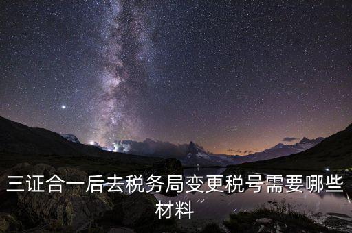 變更稅號 需要帶什么資料，三證合一后去稅務局變更稅號需要哪些材料