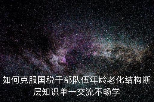 稅務系統如何疏解干部思想壓力，如何克服國稅干部隊伍年齡老化結構斷層知識單一交流不暢學