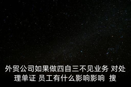 外貿公司如果做四自三不見業務 對處理單證 員工有什么影響影響  搜