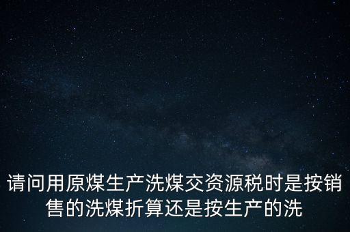 洗選煤折算率如何計算，請問用原煤生產洗煤交資源稅時是按銷售的洗煤折算還是按生產的洗