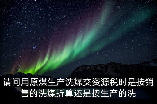 請(qǐng)問(wèn)用原煤生產(chǎn)洗煤交資源稅時(shí)是按銷(xiāo)售的洗煤折算還是按生產(chǎn)的洗