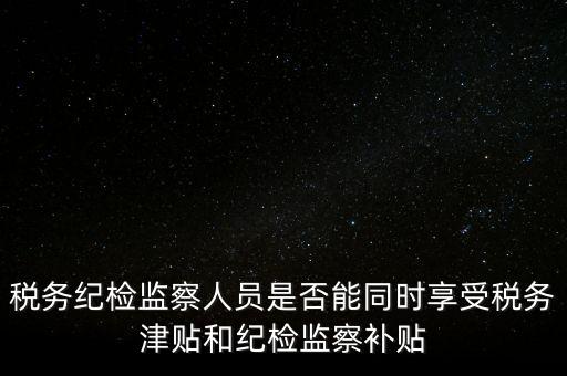 稅務紀檢監察人員是否能同時享受稅務津貼和紀檢監察補貼