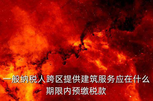 建筑行業什么時候預繳稅款，一般納稅人跨區提供建筑服務應在什么期限內預繳稅款