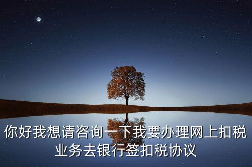 你好我想請咨詢一下我要辦理網上扣稅業務去銀行簽扣稅協議