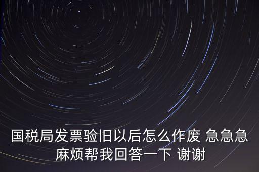 國稅局發票驗舊以后怎么作廢 急急急 麻煩幫我回答一下 謝謝