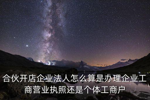 合伙開店企業法人怎么算是辦理企業工商營業執照還是個體工商戶