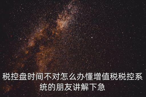 稅控盤時間不對怎么辦懂增值稅稅控系統的朋友講解下急