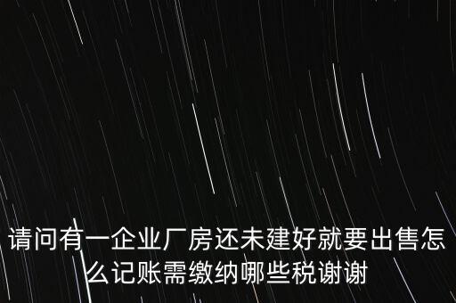 請問有一企業廠房還未建好就要出售怎么記賬需繳納哪些稅謝謝