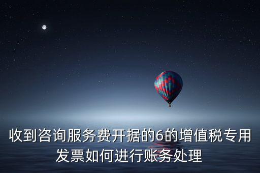 收到咨詢服務費開據的6的增值稅專用發票如何進行賬務處理