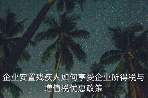 企業安置殘疾人如何享受企業所得稅與增值稅優惠政策