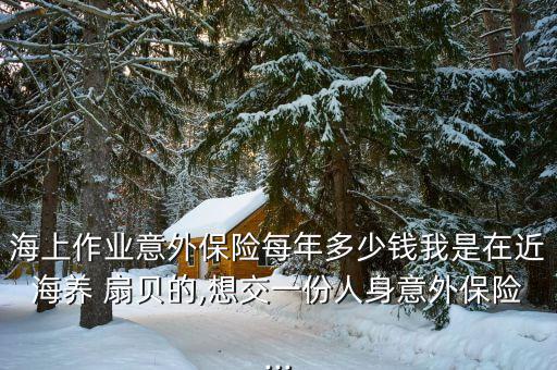海上作業意外保險每年多少錢我是在近海養 扇貝的,想交一份人身意外保險...