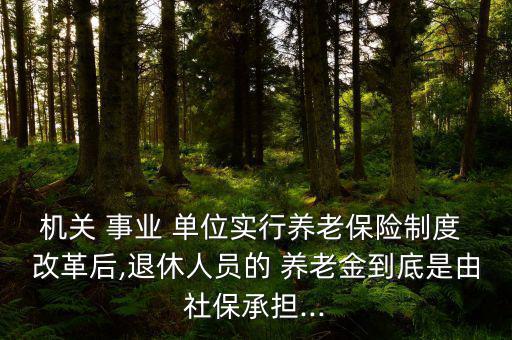 機關 事業 單位實行養老保險制度 改革后,退休人員的 養老金到底是由社保承擔...