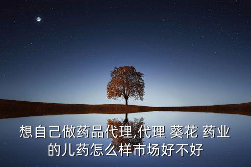 想自己做藥品代理,代理 葵花 藥業的兒藥怎么樣市場好不好